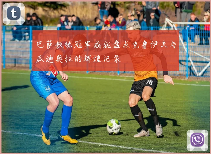 巴萨教练冠军成就盘点克鲁伊夫与瓜迪奥拉的辉煌记录