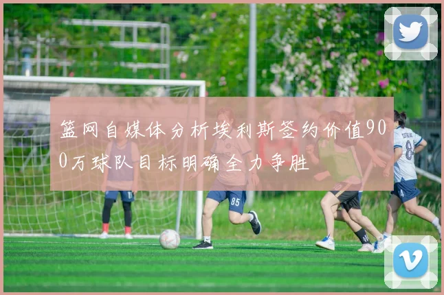 篮网自媒体分析埃利斯签约价值900万球队目标明确全力争胜