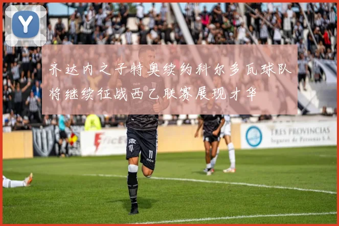 齐达内之子特奥续约科尔多瓦球队将继续征战西乙联赛展现才华