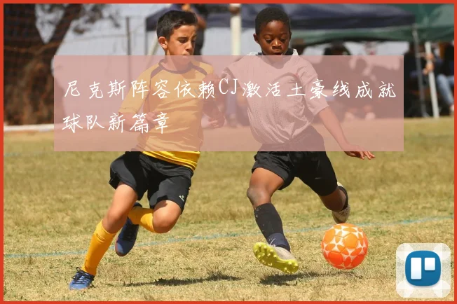 尼克斯阵容依赖CJ激活土豪线成就球队新篇章