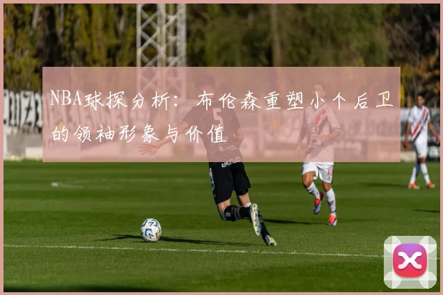 NBA球探分析：布伦森重塑小个后卫的领袖形象与价值