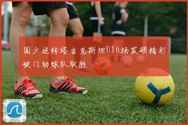 国少逆转塔吉克斯坦U16杨宸硕精彩破门助球队取胜