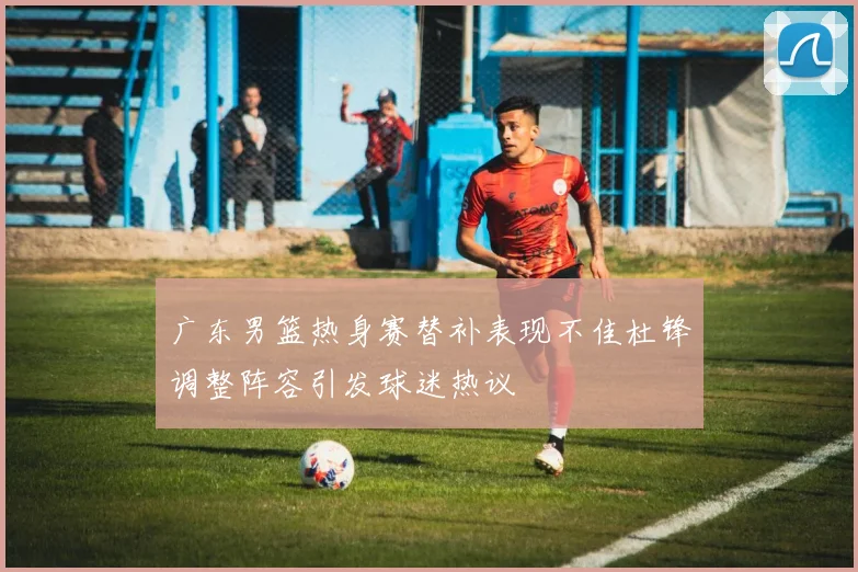 广东男篮热身赛替补表现不佳杜锋调整阵容引发球迷热议