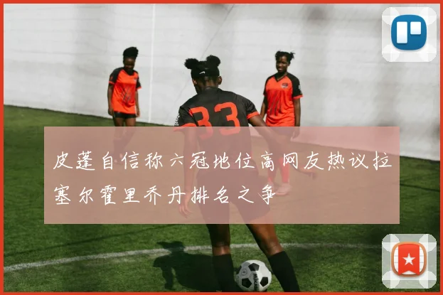 皮蓬自信称六冠地位高网友热议拉塞尔霍里乔丹排名之争