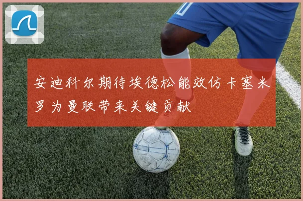 安迪科尔期待埃德松能效仿卡塞米罗为曼联带来关键贡献