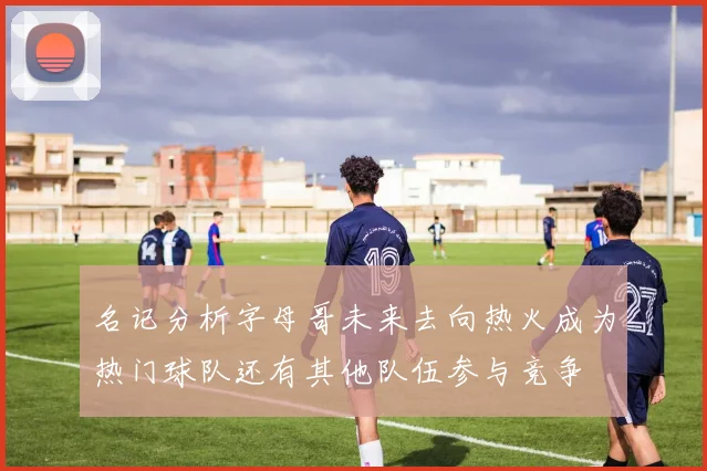 名记分析字母哥未来去向热火成为热门球队还有其他队伍参与竞争