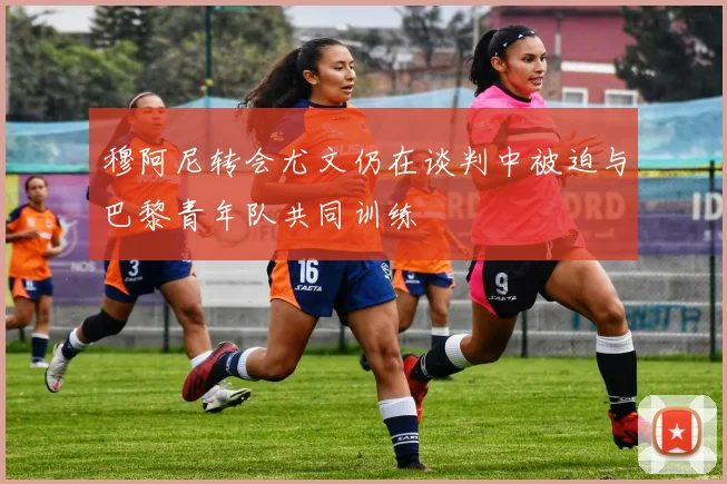 穆阿尼转会尤文仍在谈判中被迫与巴黎青年队共同训练