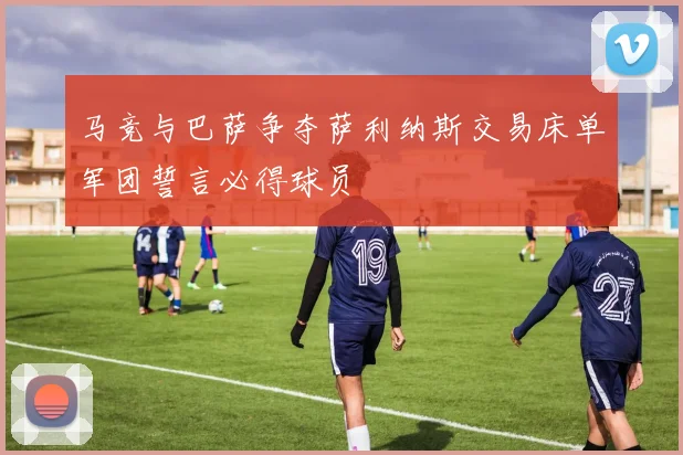 马竞与巴萨争夺萨利纳斯交易床单军团誓言必得球员