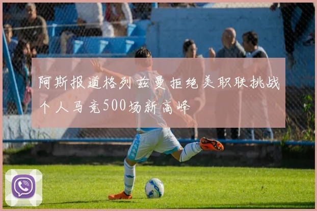 阿斯报道格列兹曼拒绝美职联挑战个人马竞500场新高峰