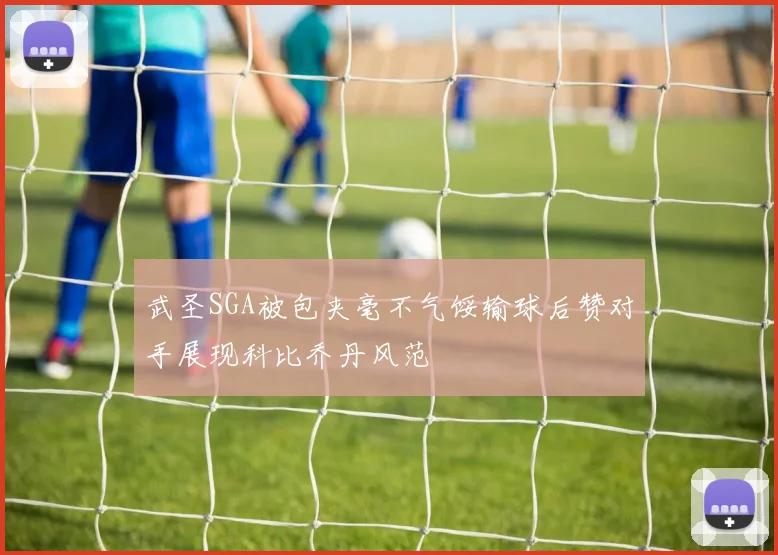 武圣SGA被包夹毫不气馁输球后赞对手展现科比乔丹风范