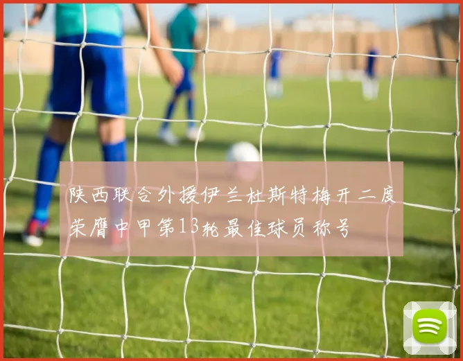 陕西联合外援伊兰杜斯特梅开二度荣膺中甲第13轮最佳球员称号