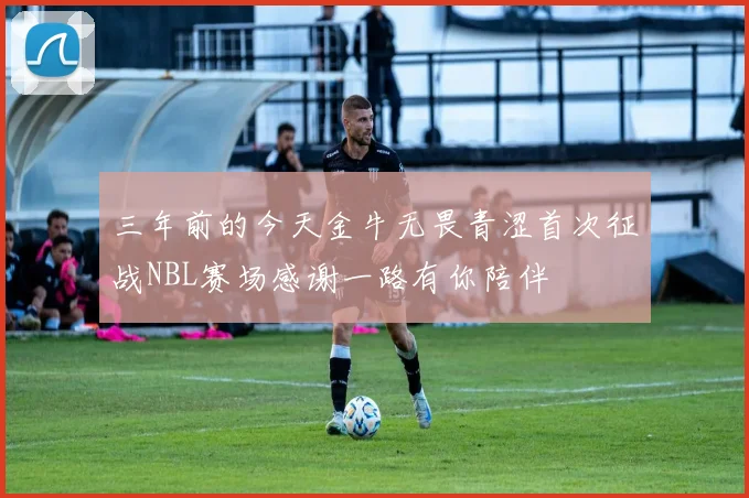 三年前的今天金牛无畏青涩首次征战NBL赛场感谢一路有你陪伴