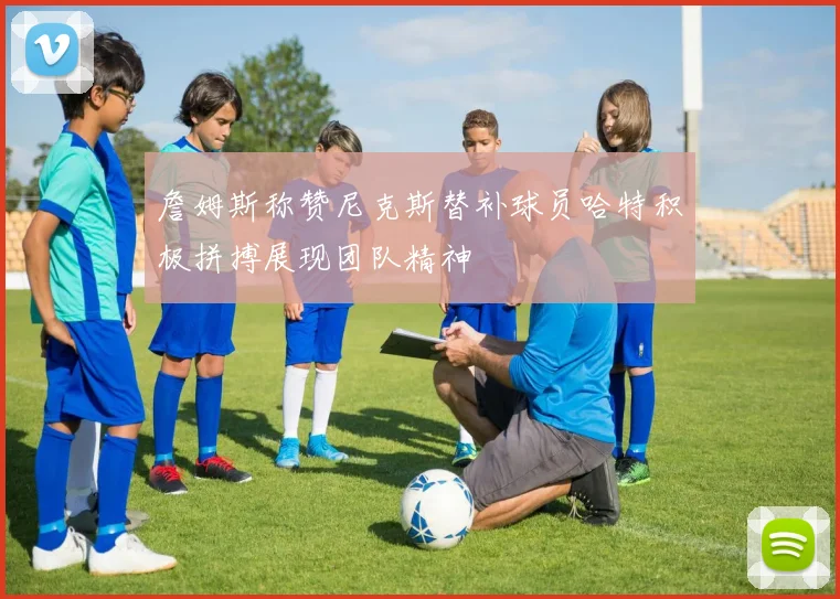 詹姆斯称赞尼克斯替补球员哈特积极拼搏展现团队精神