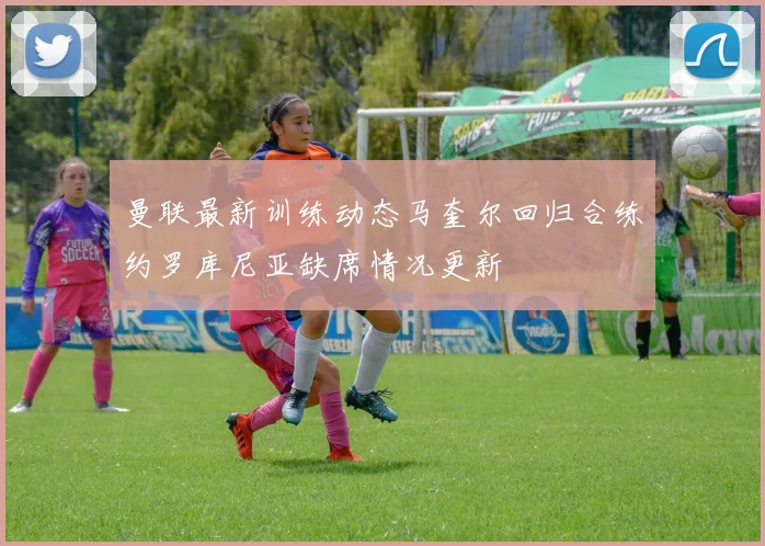 曼联最新训练动态马奎尔回归合练约罗库尼亚缺席情况更新