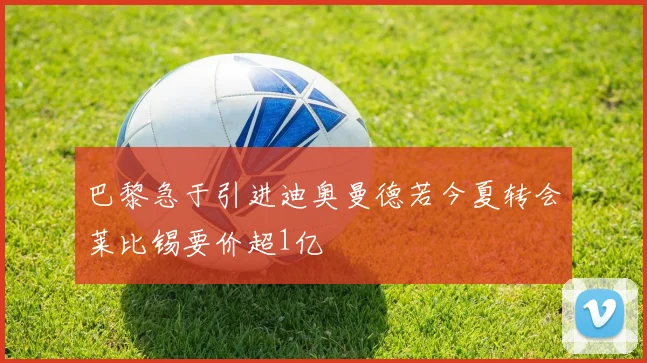 巴黎急于引进迪奥曼德若今夏转会莱比锡要价超1亿