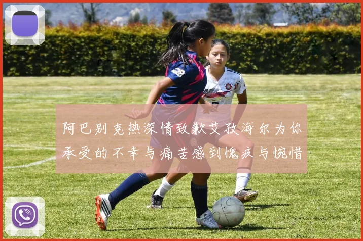 阿巴别克热深情致歉艾孜海尔为你承受的不幸与痛苦感到愧疚与惋惜