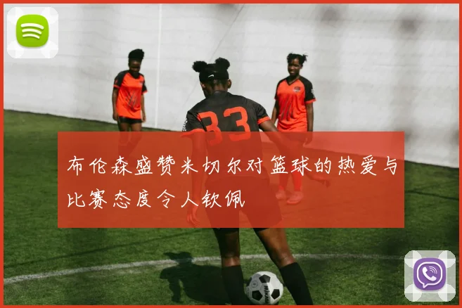 布伦森盛赞米切尔对篮球的热爱与比赛态度令人钦佩