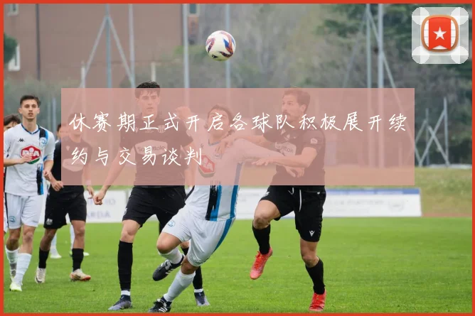 休赛期正式开启各球队积极展开续约与交易谈判