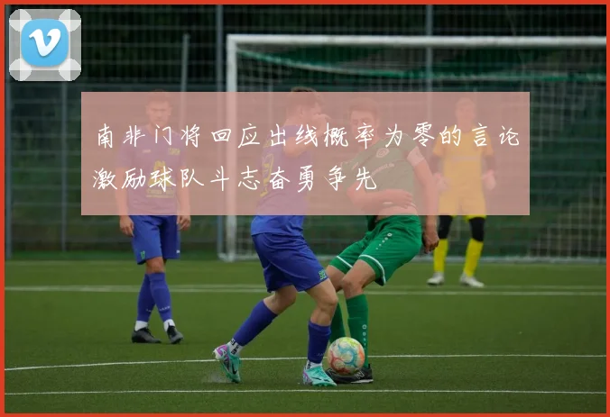 南非门将回应出线概率为零的言论激励球队斗志奋勇争先