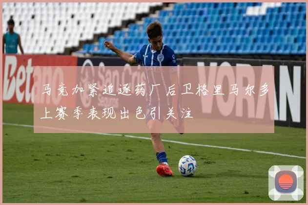 马竞加紧追逐药厂后卫格里马尔多上赛季表现出色引关注