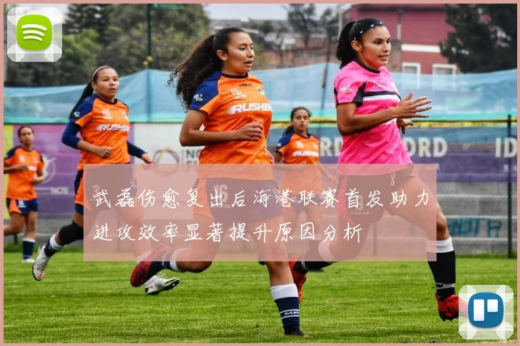 武磊伤愈复出后海港联赛首发助力进攻效率显著提升原因分析