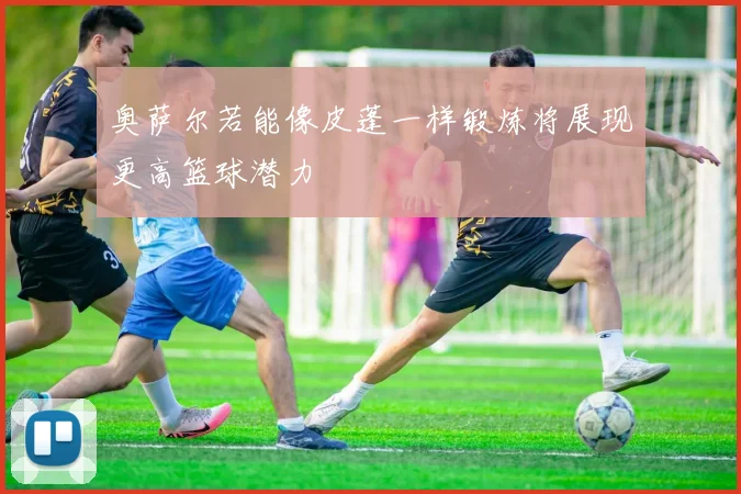 奥萨尔若能像皮蓬一样锻炼将展现更高篮球潜力