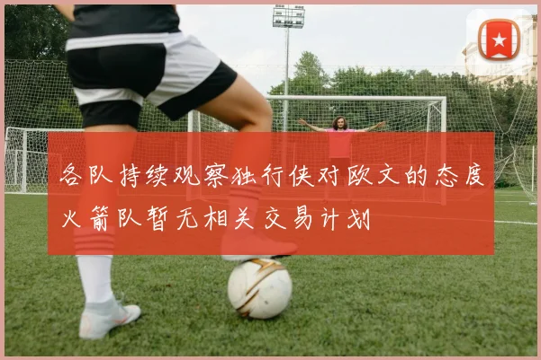 各队持续观察独行侠对欧文的态度火箭队暂无相关交易计划