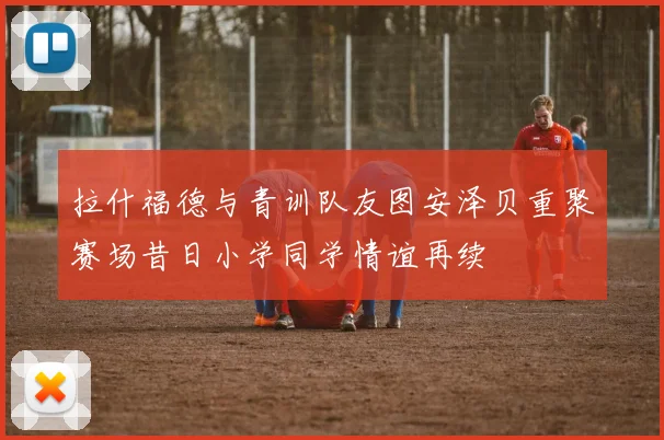 拉什福德与青训队友图安泽贝重聚赛场昔日小学同学情谊再续