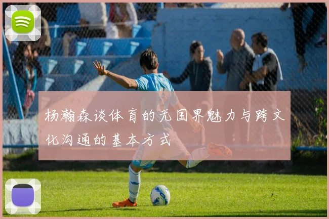 杨瀚森谈体育的无国界魅力与跨文化沟通的基本方式