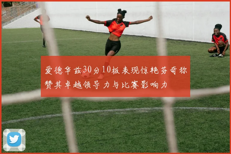 爱德华兹30分10板表现惊艳芬奇称赞其卓越领导力与比赛影响力
