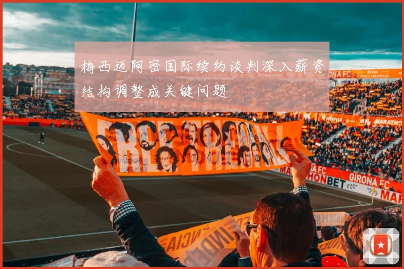梅西迈阿密国际续约谈判深入薪资结构调整成关键问题