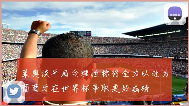 莱奥谈平局合理性称将全力以赴为葡萄牙在世界杯争取更好成绩