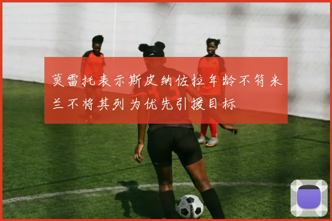 莫雷托表示斯皮纳佐拉年龄不符米兰不将其列为优先引援目标