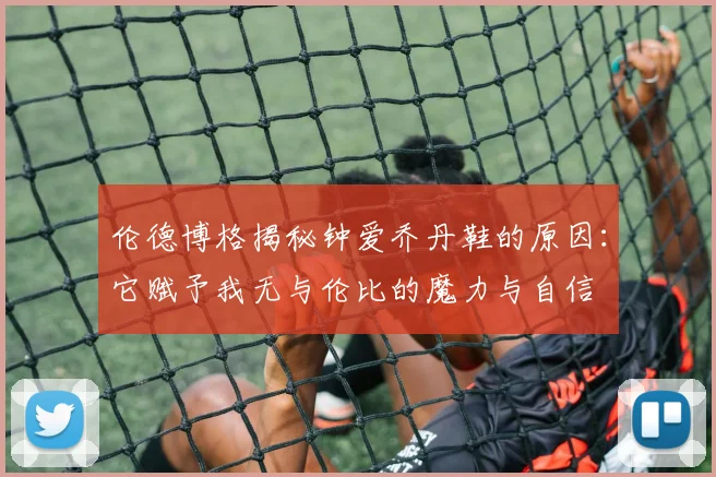 伦德博格揭秘钟爱乔丹鞋的原因：它赋予我无与伦比的魔力与自信