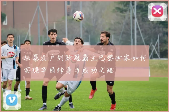 从暴发户到欧冠霸主巴黎世家如何实现华丽转身与成功之路