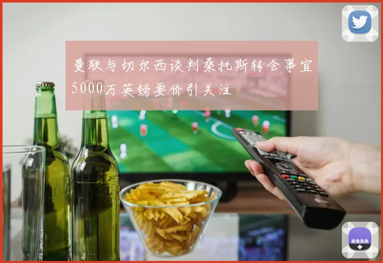曼联与切尔西谈判桑托斯转会事宜5000万英镑要价引关注